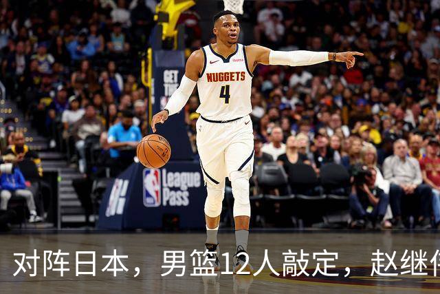 对阵日本，男篮12人敲定，赵继伟领衔，2人留洋，8人离队
