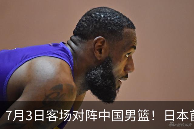 7月3日客场对阵中国男篮！日本首次集结动态曝光 大量新面孔引关注