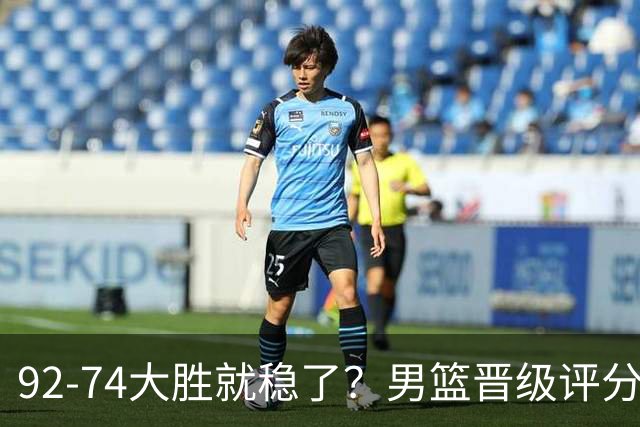 92-74大胜就稳了？男篮晋级评分出炉：赵继伟回暖，高诗岩4分太扎眼